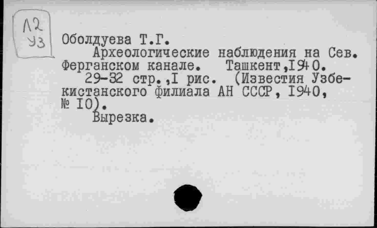 ﻿Оболдуева Т.Г.
Археологические наблюдения на Сев. Ферганском канале. Ташкент ,194-0.
29-32 стр.,1 рис. (Известия Узбекистанского филиала АН СССР, 1940, № 10).
Вырезка.